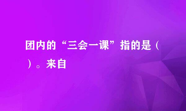 团内的“三会一课”指的是（）。来自