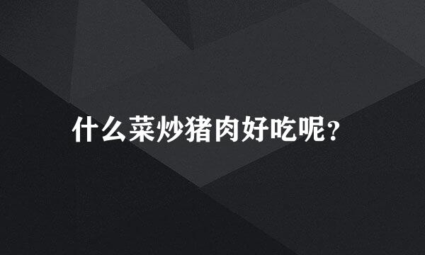 什么菜炒猪肉好吃呢？