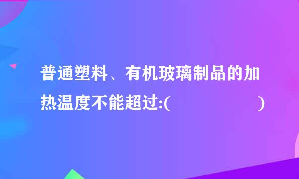 普通塑料、有机玻璃制品的加热温度不能超过:(     )