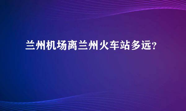 兰州机场离兰州火车站多远？