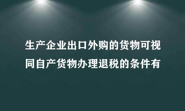 生产企业出口外购的货物可视同自产货物办理退税的条件有