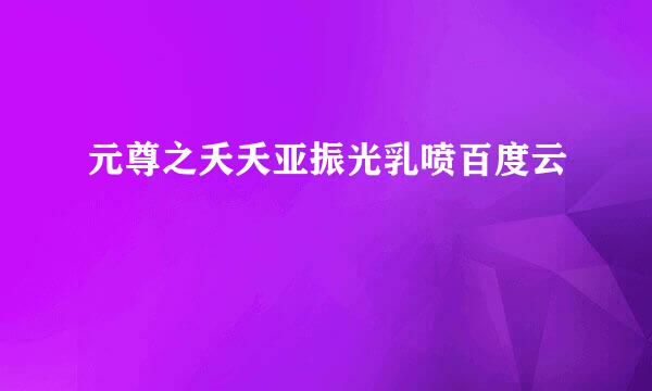 元尊之夭夭亚振光乳喷百度云