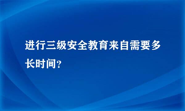 进行三级安全教育来自需要多长时间？