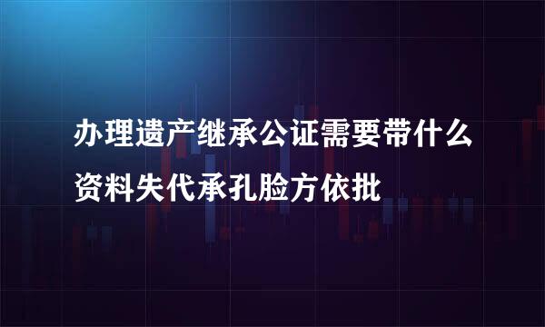 办理遗产继承公证需要带什么资料失代承孔脸方依批