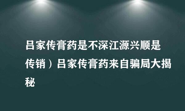 吕家传膏药是不深江源兴顺是传销）吕家传膏药来自骗局大揭秘