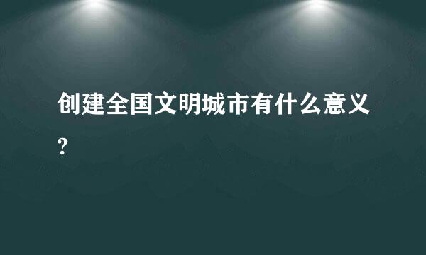 创建全国文明城市有什么意义?
