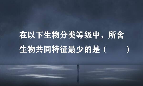 在以下生物分类等级中，所含生物共同特征最少的是（  ）