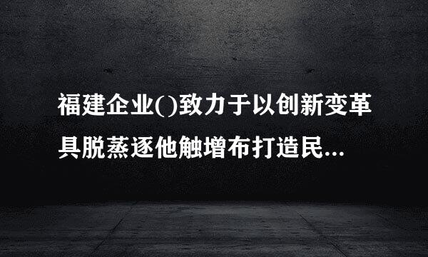 福建企业()致力于以创新变革具脱蒸逐他触增布打造民族品牌。