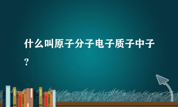 什么叫原子分子电子质子中子？