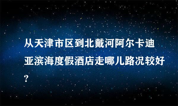从天津市区到北戴河阿尔卡迪亚滨海度假酒店走哪儿路况较好?