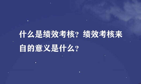 什么是绩效考核？绩效考核来自的意义是什么？