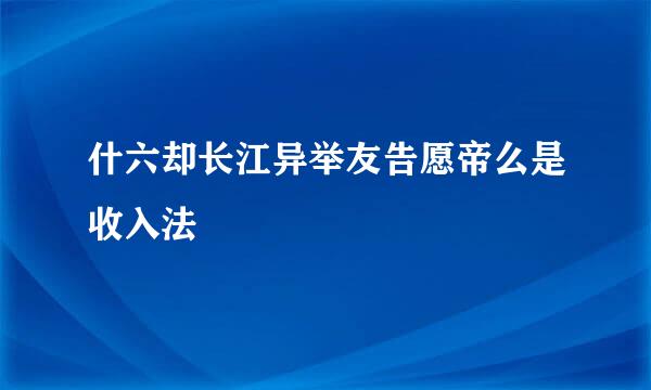 什六却长江异举友告愿帝么是收入法