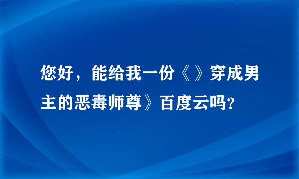 您好，能给我一份《》穿成男主的恶毒师尊》百度云吗？