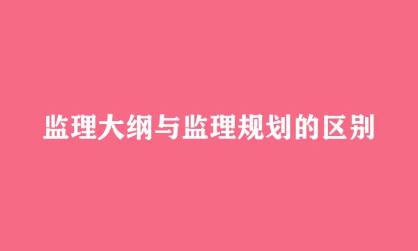 监理大纲与监理规划的区别
