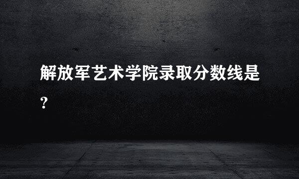 解放军艺术学院录取分数线是?