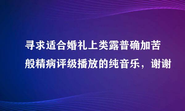 寻求适合婚礼上类露普确加苦般精病评级播放的纯音乐，谢谢