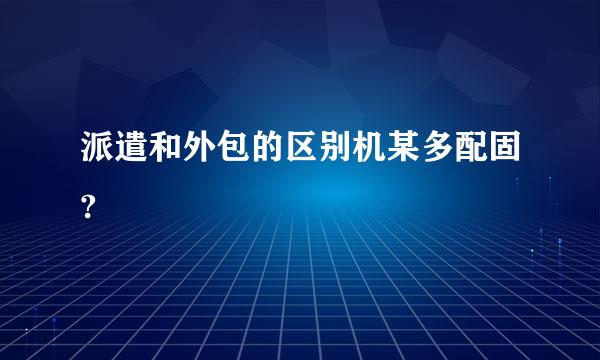 派遣和外包的区别机某多配固?