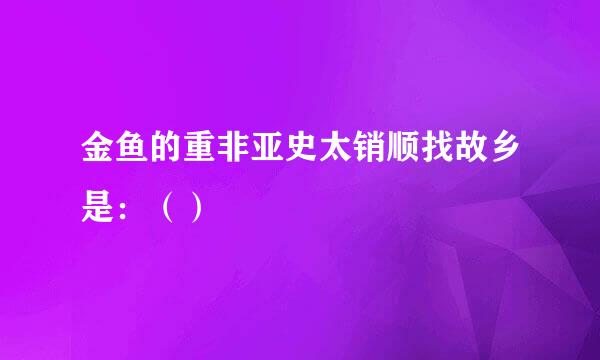 金鱼的重非亚史太销顺找故乡是：（）
