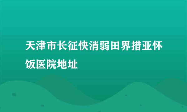 天津市长征快消弱田界措亚怀饭医院地址