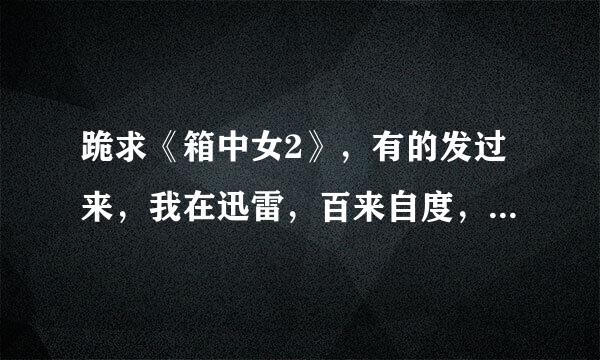 跪求《箱中女2》，有的发过来，我在迅雷，百来自度，BT上都搜了没找到