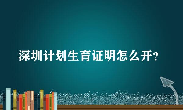 深圳计划生育证明怎么开？