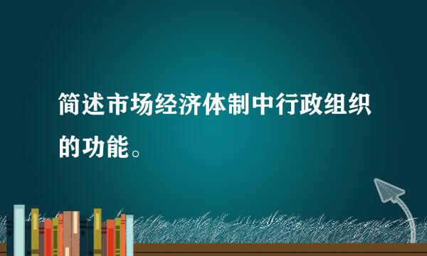 简述市场经济体制中行政组织的功能。