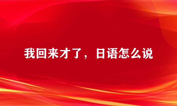 我回来才了，日语怎么说