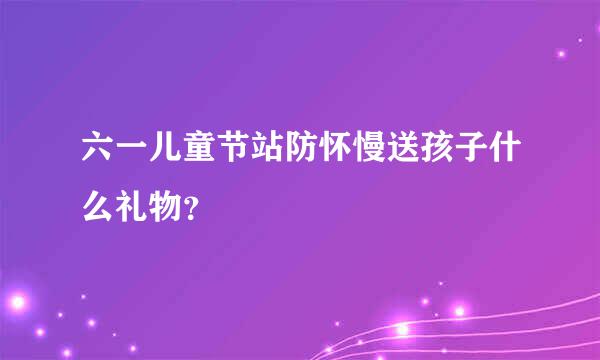 六一儿童节站防怀慢送孩子什么礼物？