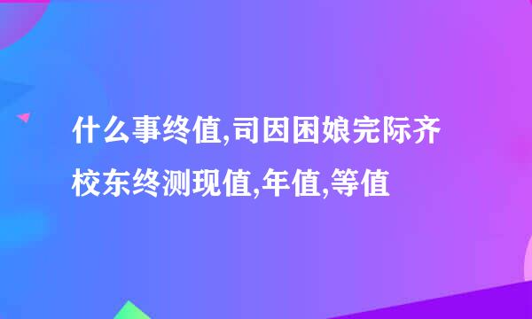 什么事终值,司因困娘完际齐校东终测现值,年值,等值