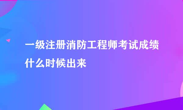 一级注册消防工程师考试成绩什么时候出来