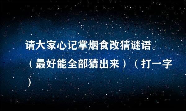 请大家心记掌烟食改猜谜语。（最好能全部猜出来）（打一字）