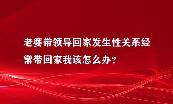 老婆带领导回家发生性关系经常带回家我该怎么办？