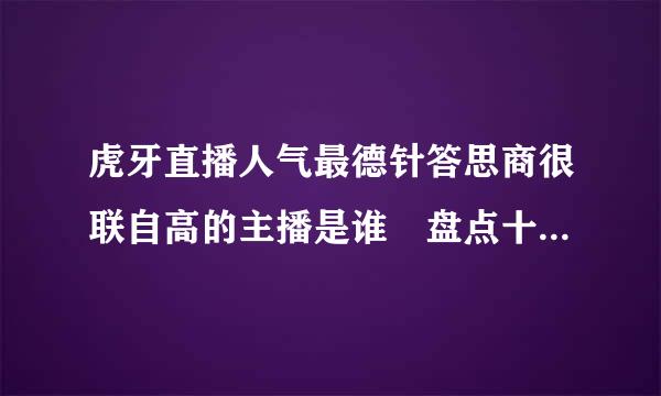 虎牙直播人气最德针答思商很联自高的主播是谁 盘点十大知名虎牙主播