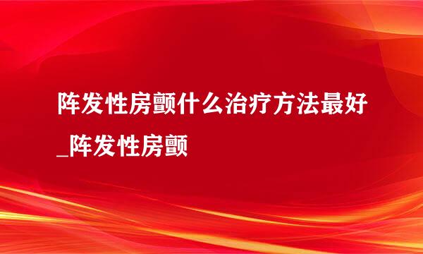 阵发性房颤什么治疗方法最好_阵发性房颤