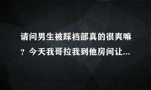 请问男生被踩裆部真的很爽嘛？今天我哥拉我到他房间让我穿上帆布鞋轻轻的揉他裆部。。还一边揉一边叫爽的，后来还让我用一来自点点力压下去碾压他的那里。。请问我哥他是真的被我踩着揉的很爽的嘛？其他男生也会这样？