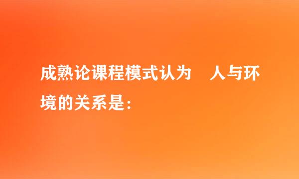 成熟论课程模式认为 人与环境的关系是：