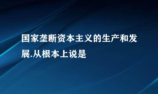 国家垄断资本主义的生产和发展.从根本上说是