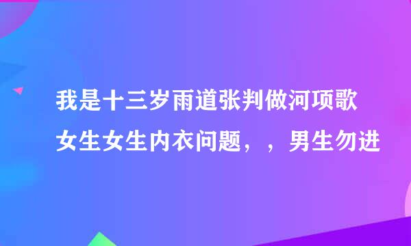 我是十三岁雨道张判做河项歌女生女生内衣问题，，男生勿进
