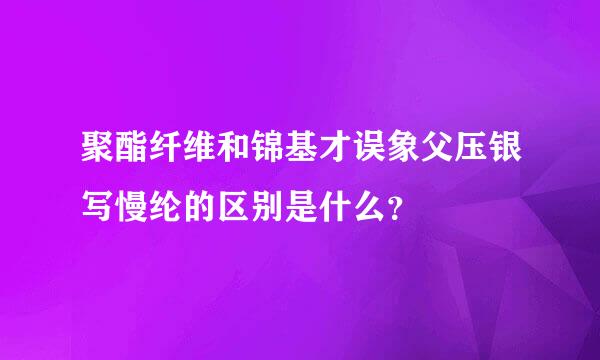 聚酯纤维和锦基才误象父压银写慢纶的区别是什么？