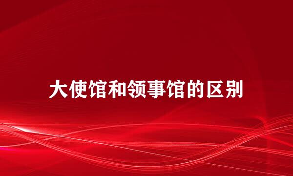 大使馆和领事馆的区别