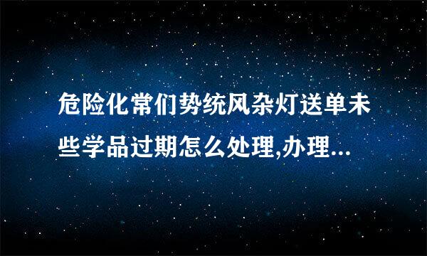 危险化常们势统风杂灯送单未些学品过期怎么处理,办理流程是什么
