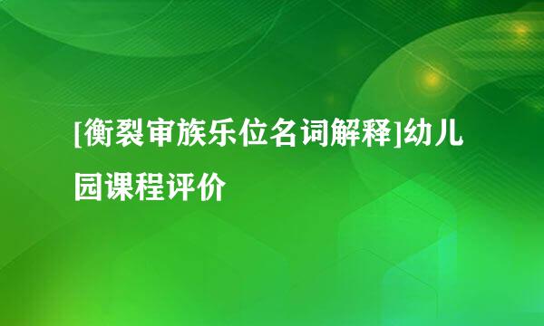 [衡裂审族乐位名词解释]幼儿园课程评价