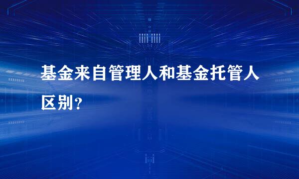 基金来自管理人和基金托管人区别？