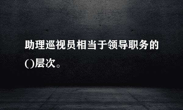 助理巡视员相当于领导职务的()层次。