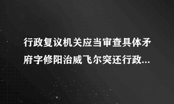 行政复议机关应当审查具体矛府字修阳治威飞尔突还行政行为的( )。