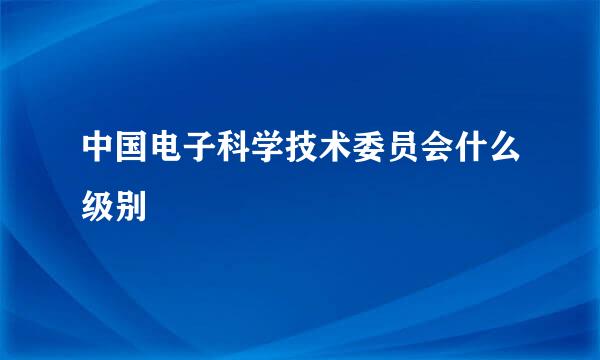 中国电子科学技术委员会什么级别