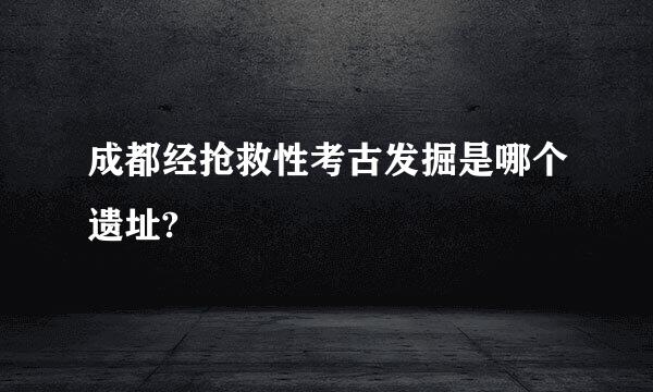 成都经抢救性考古发掘是哪个遗址?