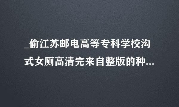_偷江苏邮电高等专科学校沟式女厕高清完来自整版的种子或下载链接