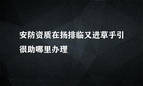 安防资质在扬排临又进草乎引很助哪里办理
