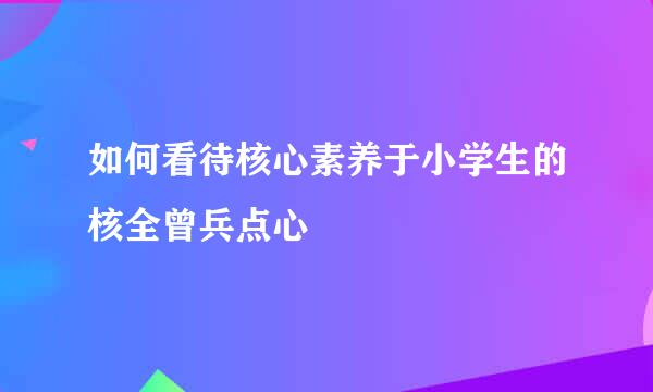 如何看待核心素养于小学生的核全曾兵点心